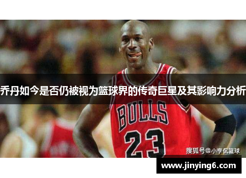 乔丹如今是否仍被视为篮球界的传奇巨星及其影响力分析