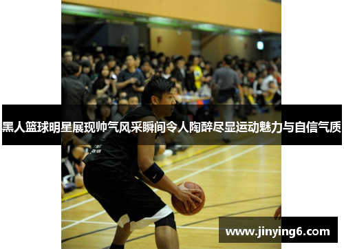 黑人篮球明星展现帅气风采瞬间令人陶醉尽显运动魅力与自信气质